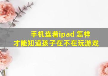 手机连着ipad 怎样才能知道孩子在不在玩游戏